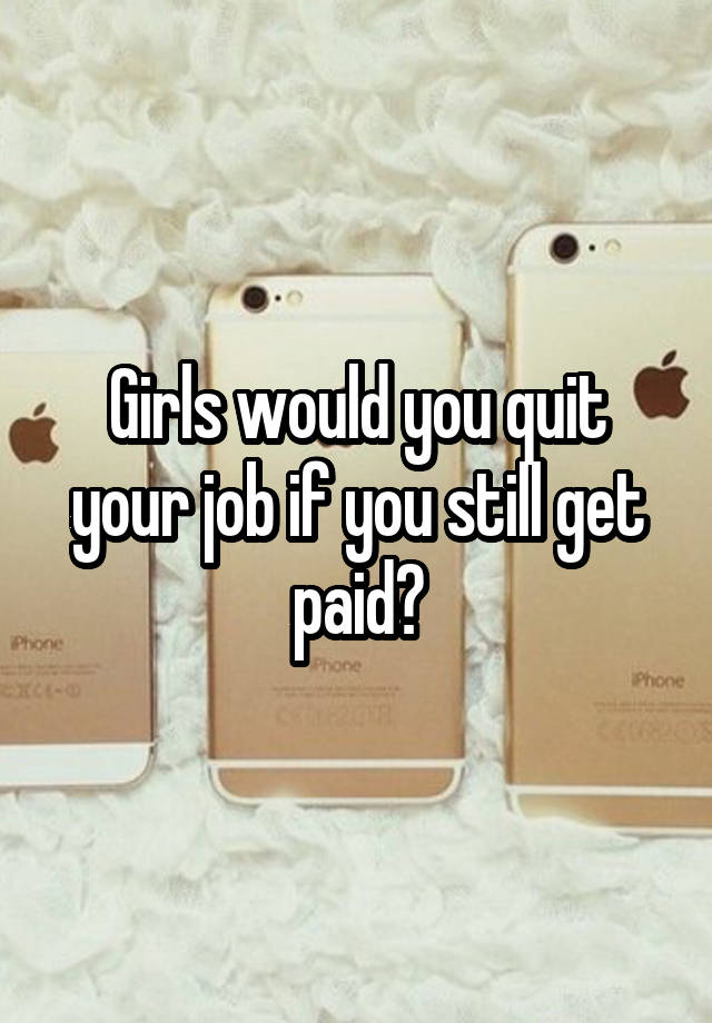 Girls would you quit your job if you still get paid?