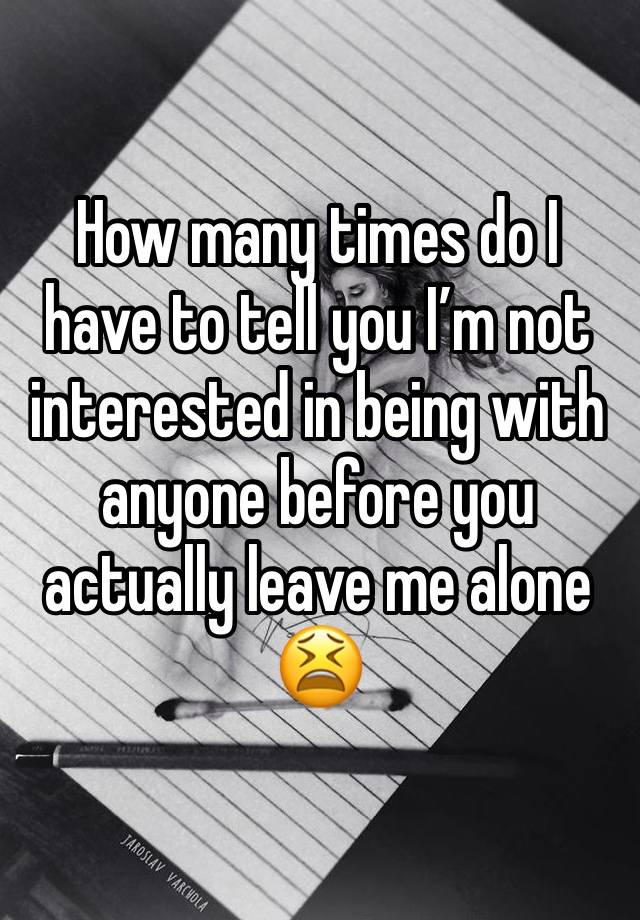 How many times do I have to tell you I’m not interested in being with anyone before you actually leave me alone😫