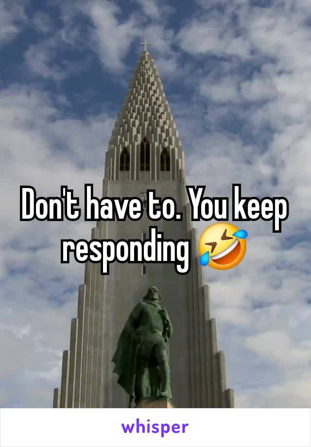 Don't have to. You keep responding 🤣