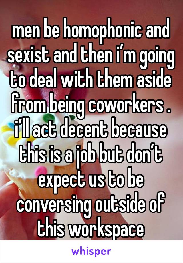 men be homophonic and sexist and then i’m going to deal with them aside from being coworkers . 
i’ll act decent because this is a job but don’t expect us to be conversing outside of this workspace 