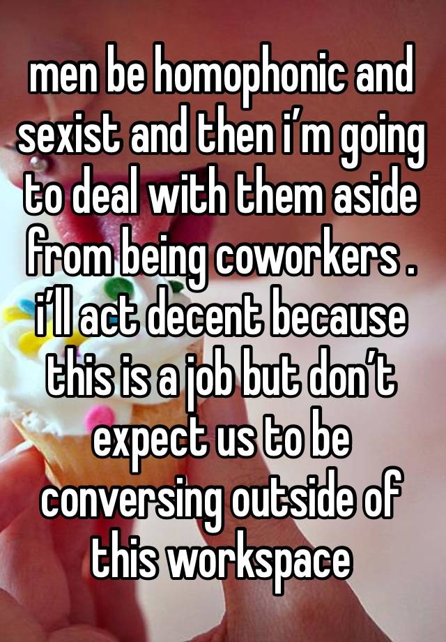 men be homophonic and sexist and then i’m going to deal with them aside from being coworkers . 
i’ll act decent because this is a job but don’t expect us to be conversing outside of this workspace 