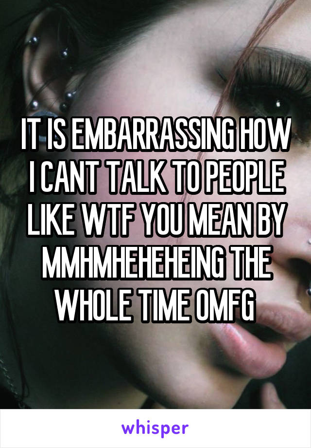 IT IS EMBARRASSING HOW I CANT TALK TO PEOPLE LIKE WTF YOU MEAN BY MMHMHEHEHEING THE WHOLE TIME OMFG 