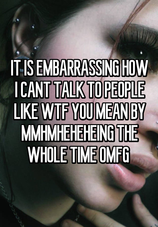 IT IS EMBARRASSING HOW I CANT TALK TO PEOPLE LIKE WTF YOU MEAN BY MMHMHEHEHEING THE WHOLE TIME OMFG 