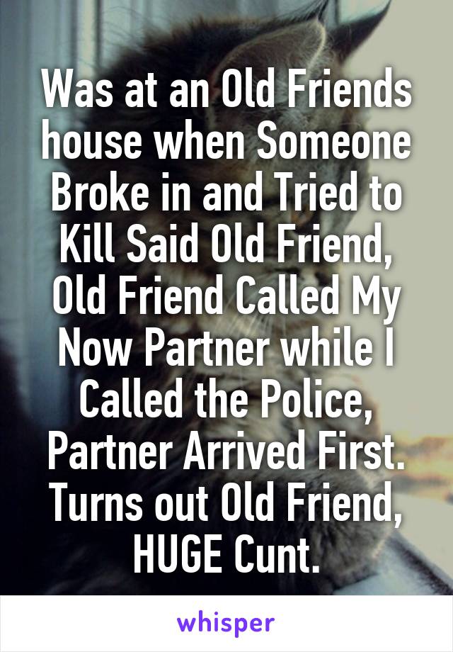 Was at an Old Friends house when Someone Broke in and Tried to Kill Said Old Friend, Old Friend Called My Now Partner while I Called the Police, Partner Arrived First.
Turns out Old Friend, HUGE Cunt.