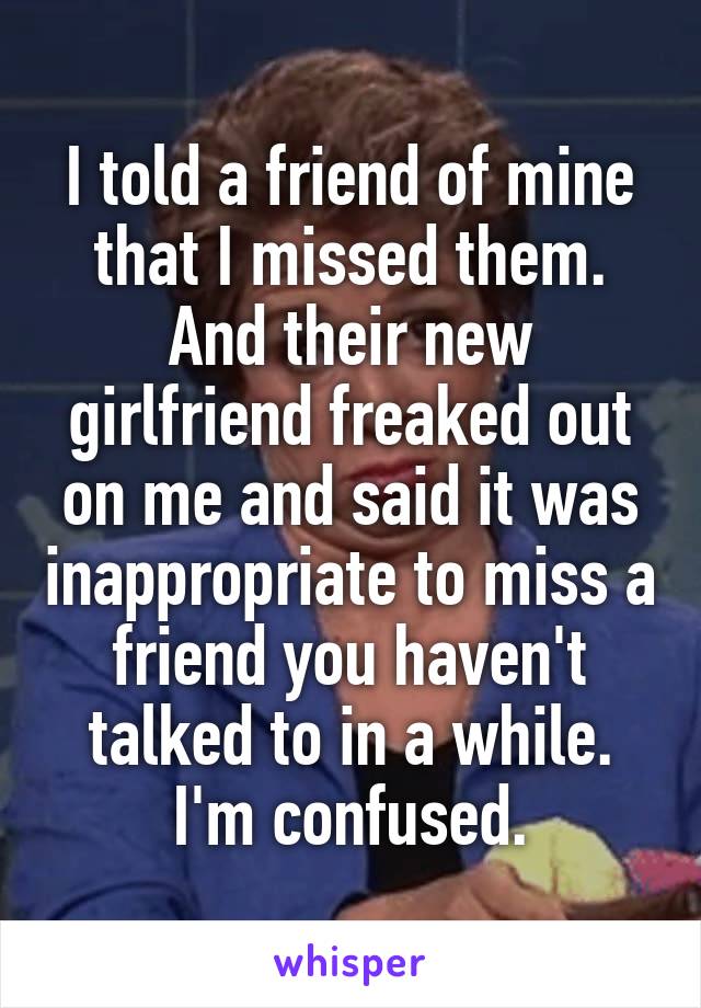 I told a friend of mine that I missed them. And their new girlfriend freaked out on me and said it was inappropriate to miss a friend you haven't talked to in a while.
I'm confused.