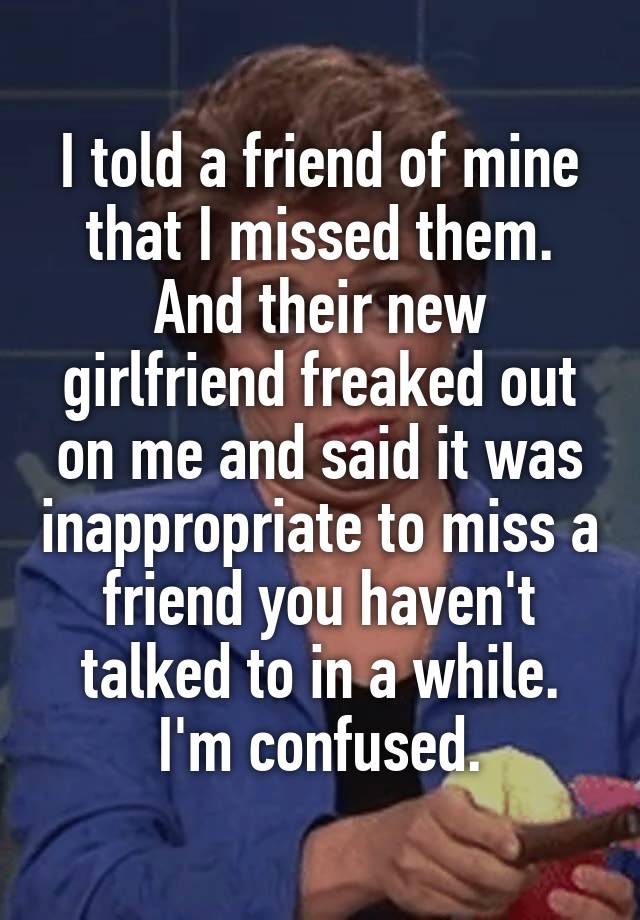 I told a friend of mine that I missed them. And their new girlfriend freaked out on me and said it was inappropriate to miss a friend you haven't talked to in a while.
I'm confused.