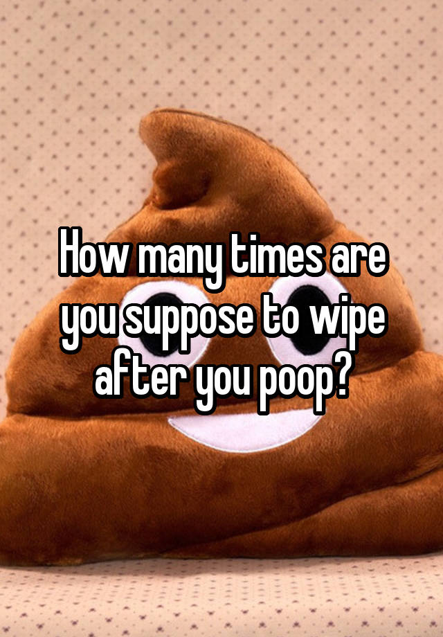 How many times are you suppose to wipe after you poop?