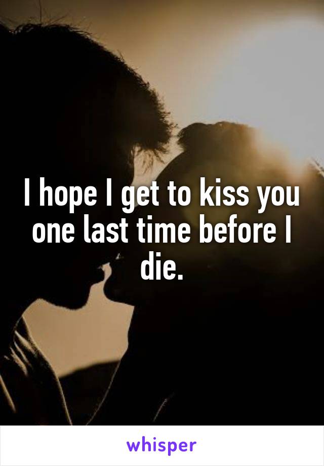 I hope I get to kiss you one last time before I die.