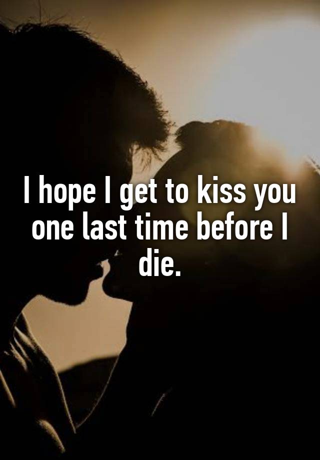 I hope I get to kiss you one last time before I die.