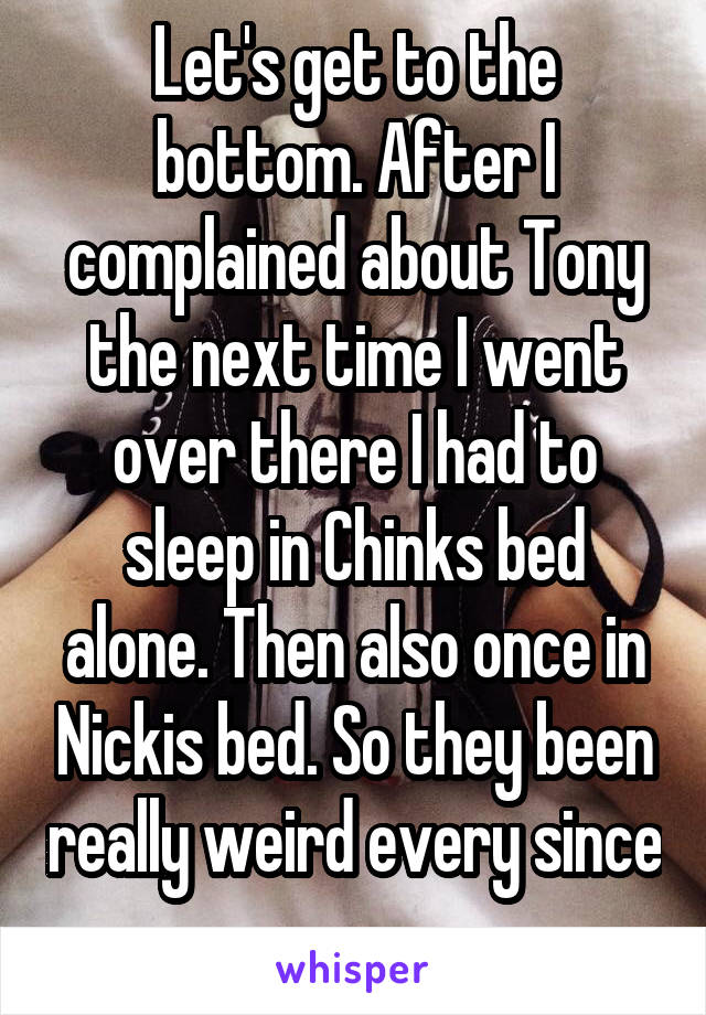 Let's get to the bottom. After I complained about Tony the next time I went over there I had to sleep in Chinks bed alone. Then also once in Nickis bed. So they been really weird every since 