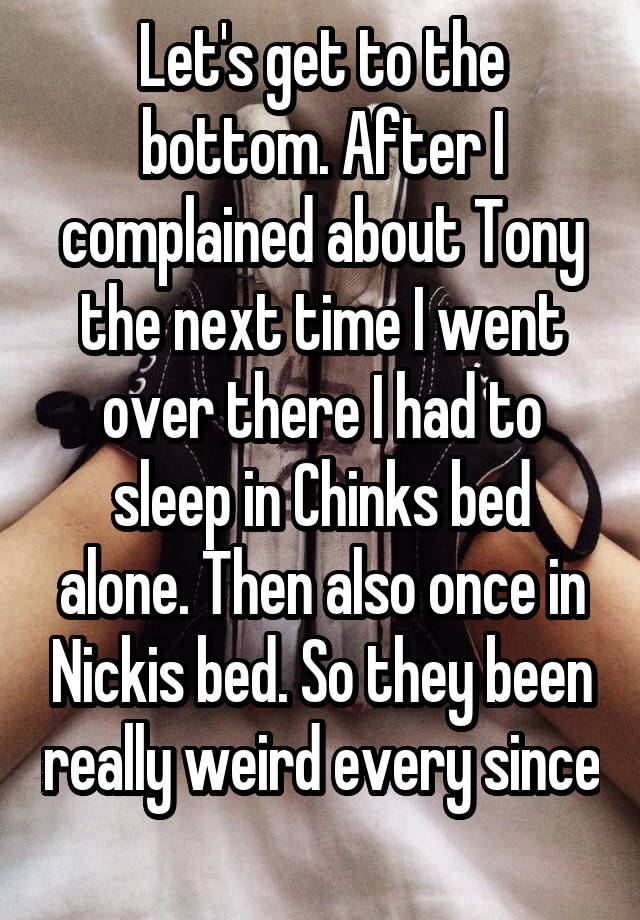 Let's get to the bottom. After I complained about Tony the next time I went over there I had to sleep in Chinks bed alone. Then also once in Nickis bed. So they been really weird every since 