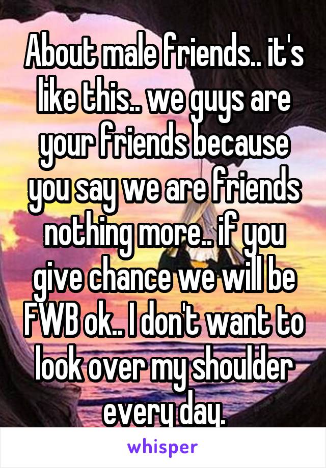 About male friends.. it's like this.. we guys are your friends because you say we are friends nothing more.. if you give chance we will be FWB ok.. I don't want to look over my shoulder every day.