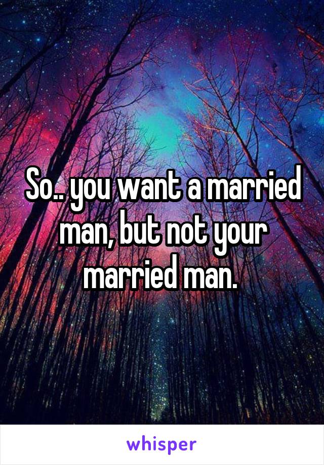 So.. you want a married man, but not your married man. 