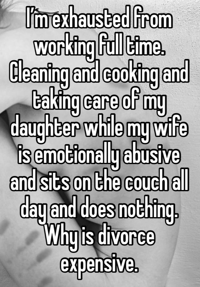 I’m exhausted from working full time. Cleaning and cooking and taking care of my daughter while my wife is emotionally abusive and sits on the couch all day and does nothing. Why is divorce expensive.