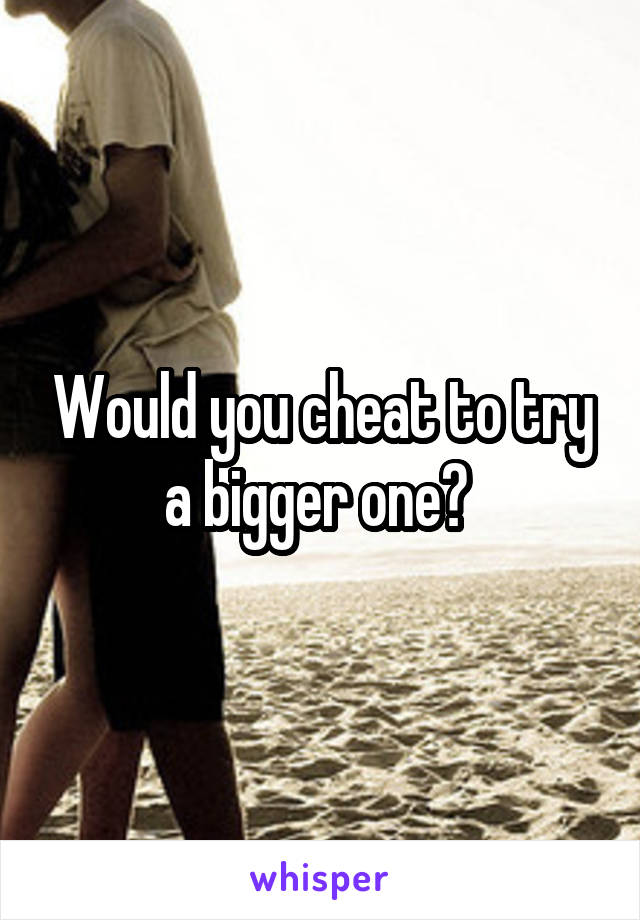 Would you cheat to try a bigger one? 