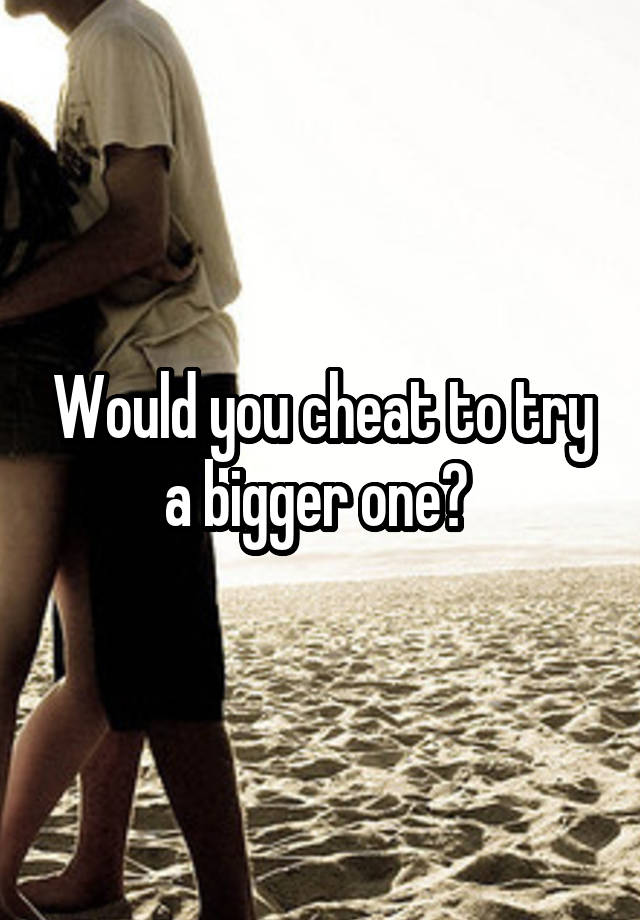 Would you cheat to try a bigger one? 