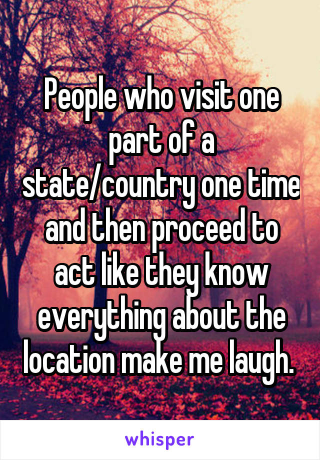 People who visit one part of a state/country one time and then proceed to act like they know everything about the location make me laugh. 