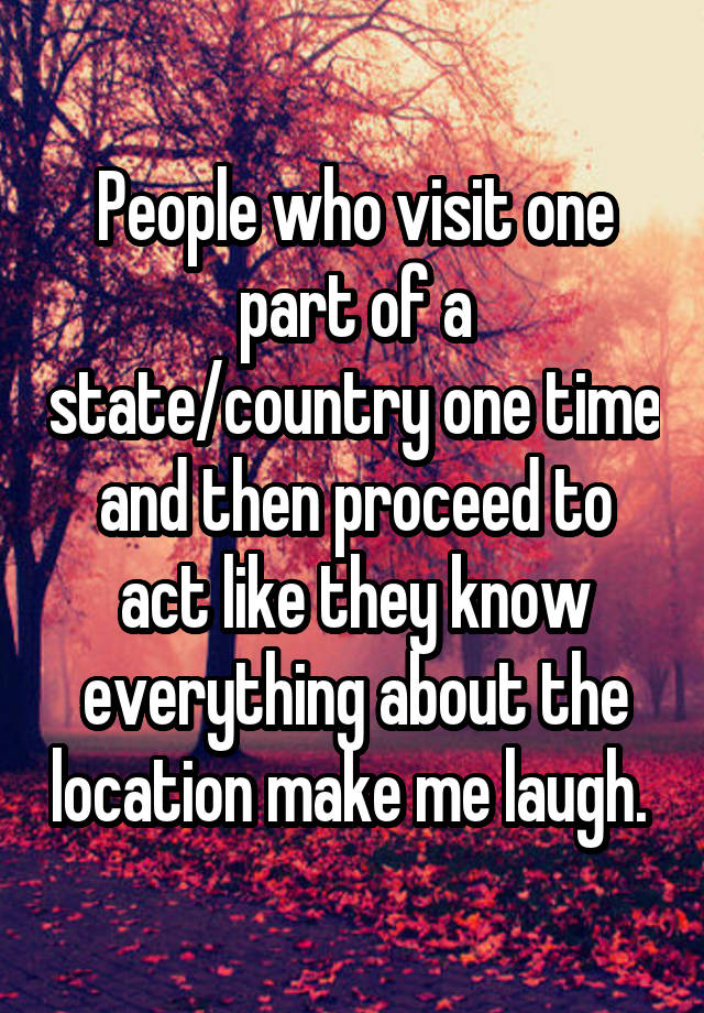 People who visit one part of a state/country one time and then proceed to act like they know everything about the location make me laugh. 