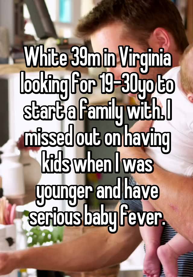 White 39m in Virginia looking for 19-30yo to start a family with. I missed out on having kids when I was younger and have serious baby fever.