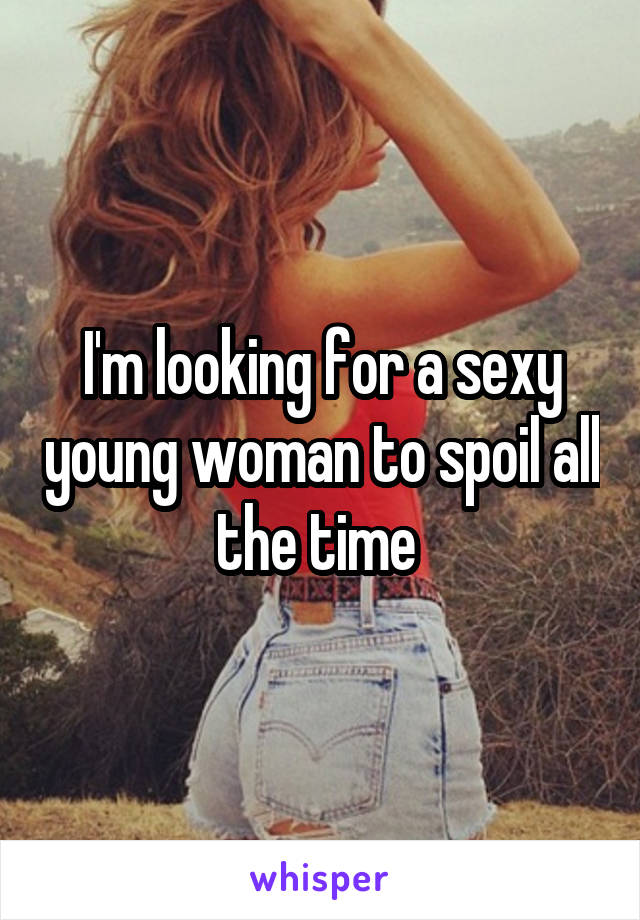 I'm looking for a sexy young woman to spoil all the time 