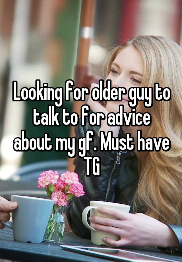 Looking for older guy to talk to for advice about my gf. Must have TG