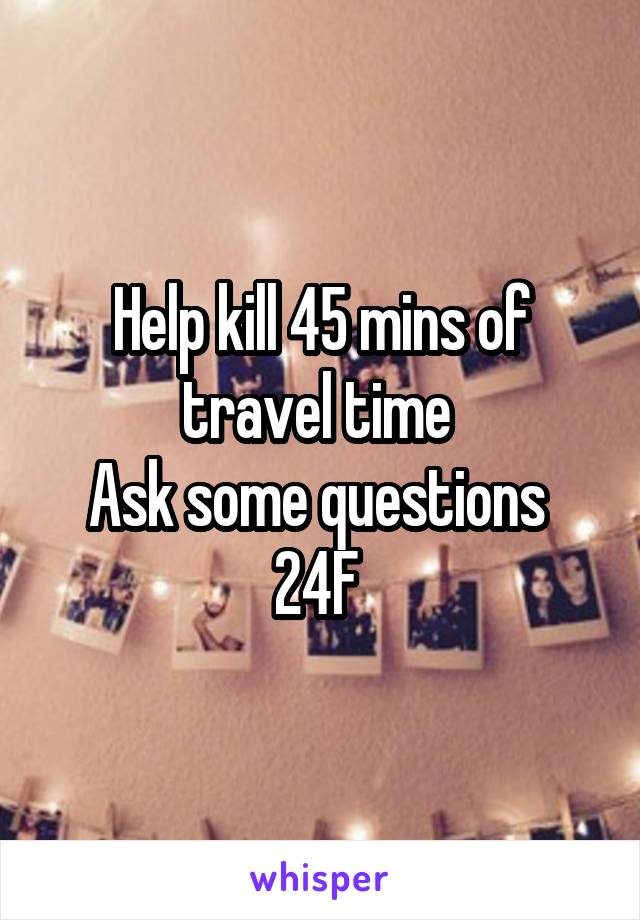 Help kill 45 mins of travel time 
Ask some questions 
24F 