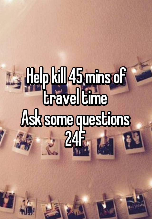 Help kill 45 mins of travel time 
Ask some questions 
24F 