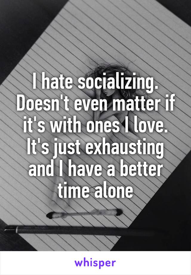 I hate socializing. Doesn't even matter if it's with ones I love. It's just exhausting and I have a better time alone