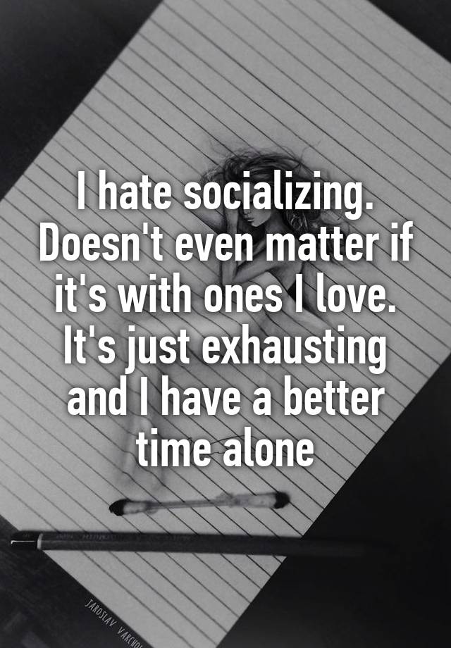 I hate socializing. Doesn't even matter if it's with ones I love. It's just exhausting and I have a better time alone