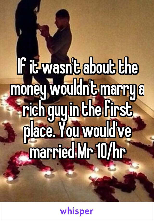 If it wasn't about the money wouldn't marry a rich guy in the first place. You would've married Mr 10/hr