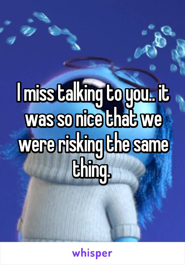 I miss talking to you.. it was so nice that we were risking the same thing. 