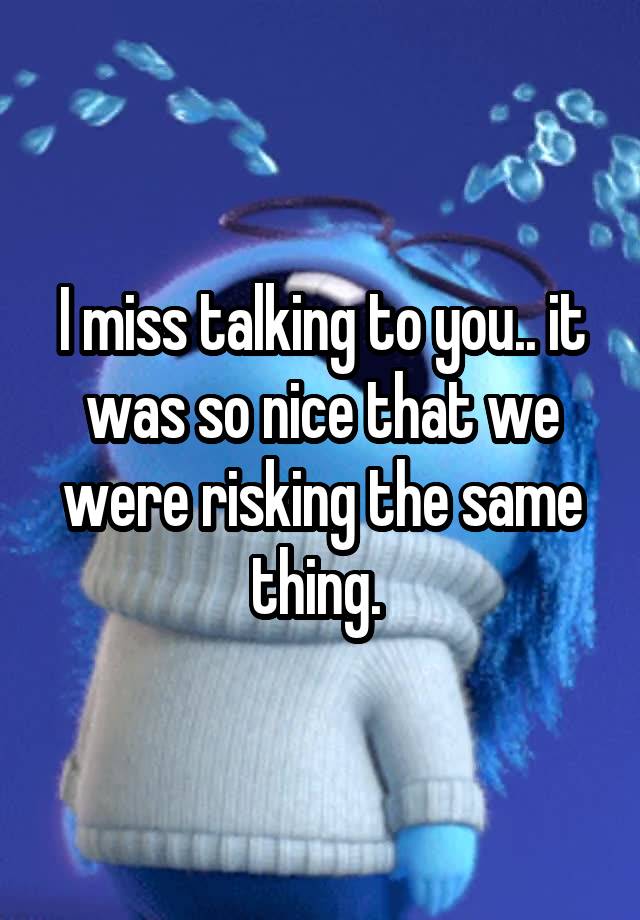 I miss talking to you.. it was so nice that we were risking the same thing. 