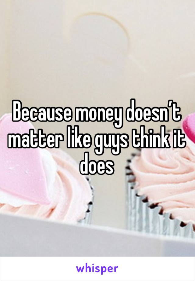 Because money doesn’t matter like guys think it does 