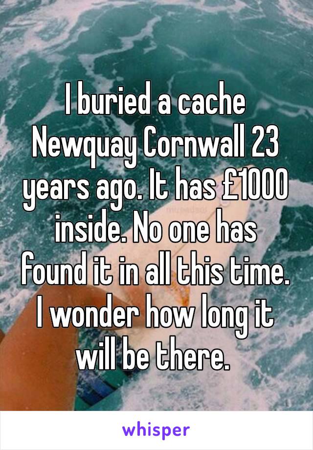 I buried a cache Newquay Cornwall 23 years ago. It has £1000 inside. No one has found it in all this time. I wonder how long it will be there. 