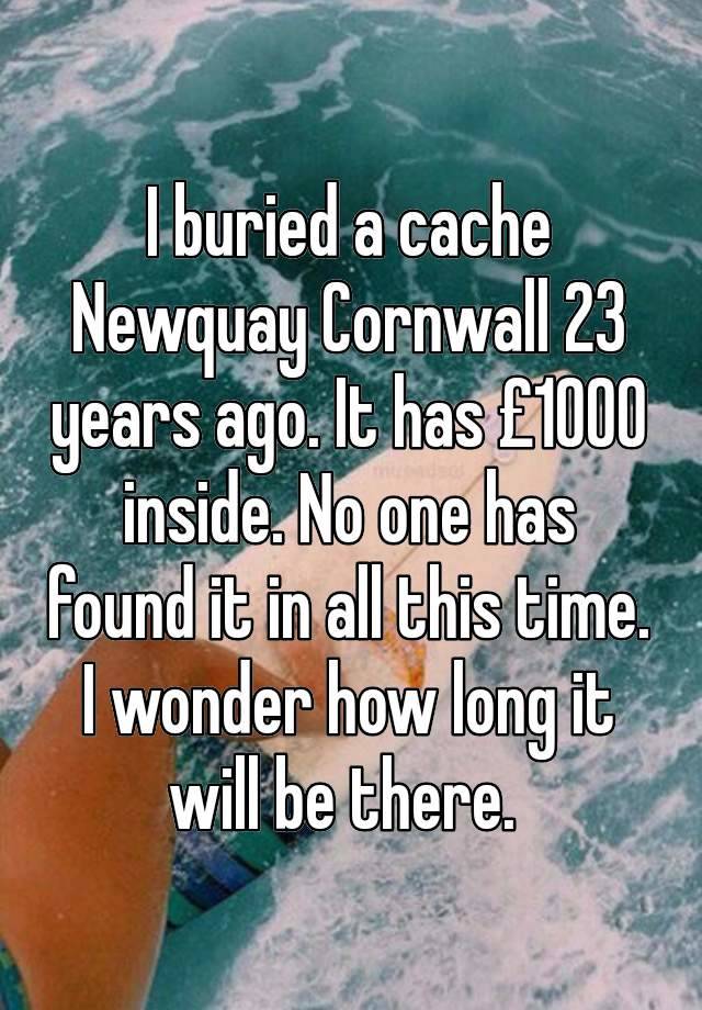 I buried a cache Newquay Cornwall 23 years ago. It has £1000 inside. No one has found it in all this time. I wonder how long it will be there. 