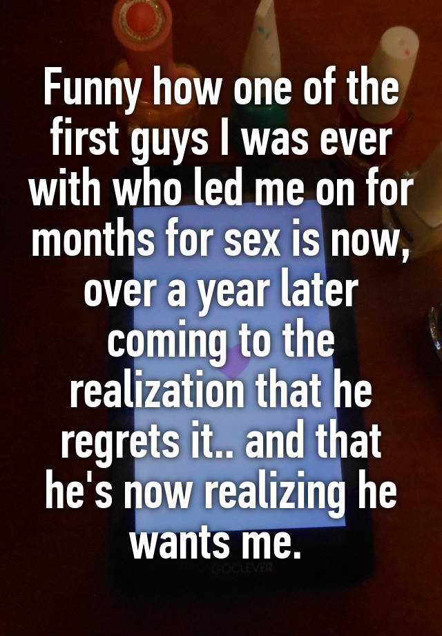 Funny how one of the first guys I was ever with who led me on for months for sex is now, over a year later coming to the realization that he regrets it.. and that he's now realizing he wants me. 