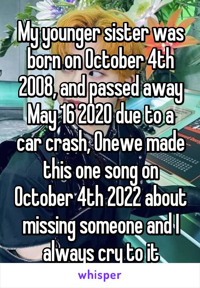 My younger sister was born on October 4th 2008, and passed away May 16 2020 due to a car crash, Onewe made this one song on October 4th 2022 about missing someone and I always cry to it