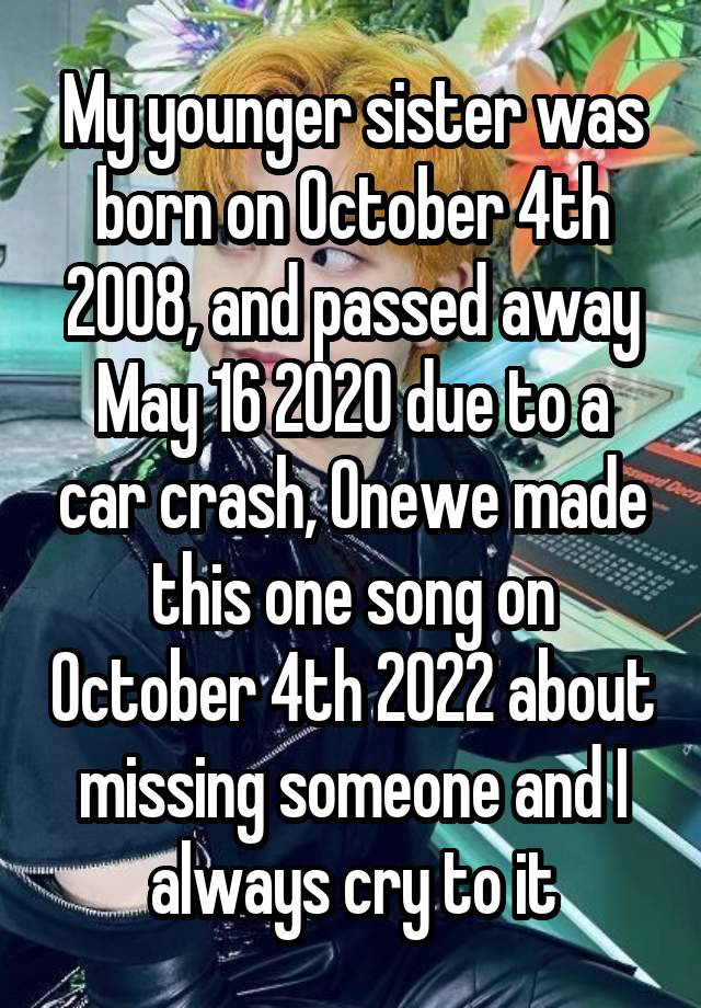 My younger sister was born on October 4th 2008, and passed away May 16 2020 due to a car crash, Onewe made this one song on October 4th 2022 about missing someone and I always cry to it