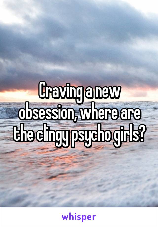 Craving a new obsession, where are the clingy psycho girls?