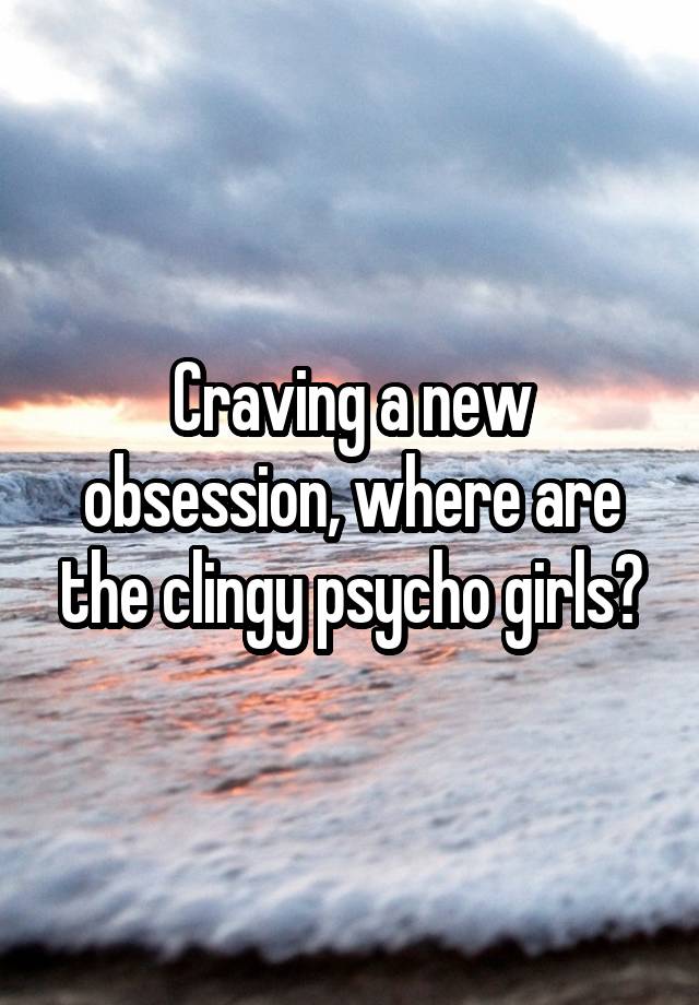 Craving a new obsession, where are the clingy psycho girls?