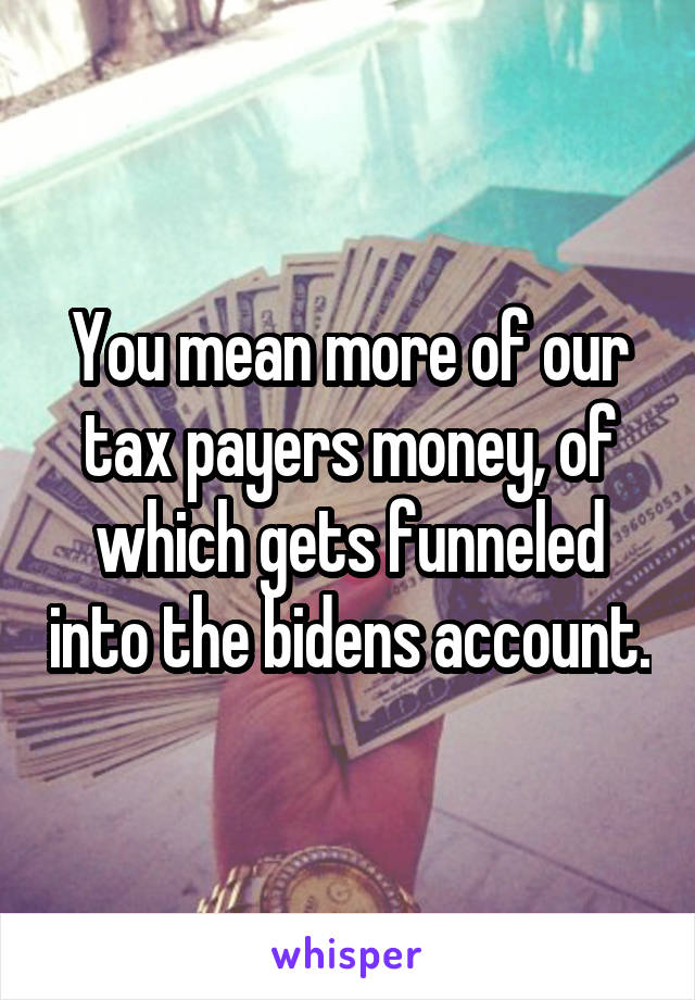 You mean more of our tax payers money, of which gets funneled into the bidens account.