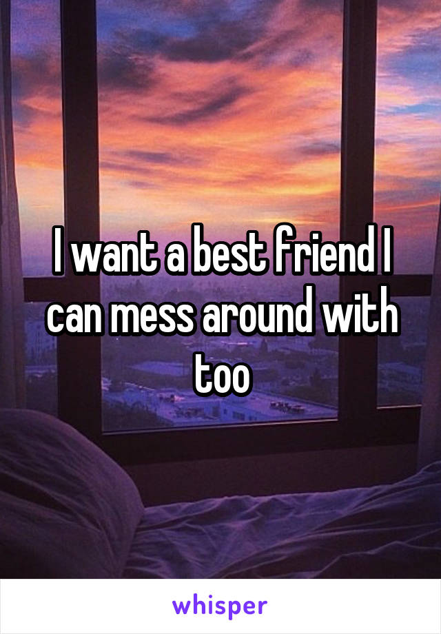 I want a best friend I can mess around with too