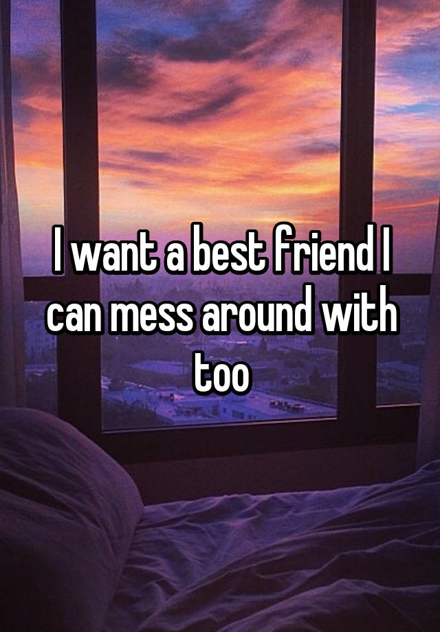 I want a best friend I can mess around with too