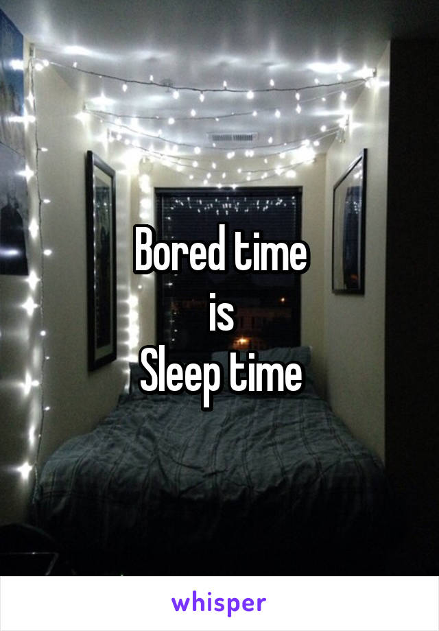 Bored time
is
Sleep time