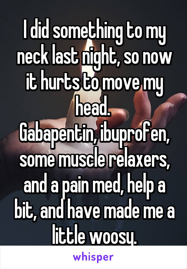 I did something to my neck last night, so now it hurts to move my head. 
Gabapentin, ibuprofen, some muscle relaxers, and a pain med, help a bit, and have made me a little woosy.