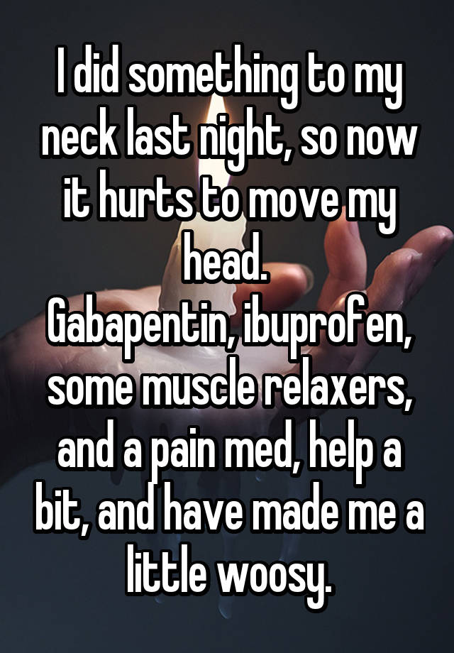 I did something to my neck last night, so now it hurts to move my head. 
Gabapentin, ibuprofen, some muscle relaxers, and a pain med, help a bit, and have made me a little woosy.