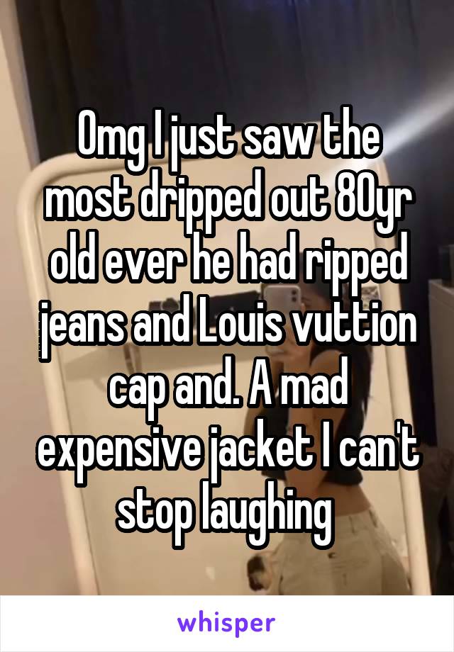 Omg I just saw the most dripped out 80yr old ever he had ripped jeans and Louis vuttion cap and. A mad expensive jacket I can't stop laughing 