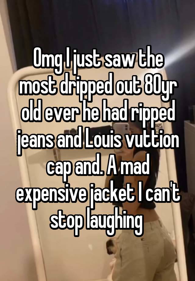 Omg I just saw the most dripped out 80yr old ever he had ripped jeans and Louis vuttion cap and. A mad expensive jacket I can't stop laughing 