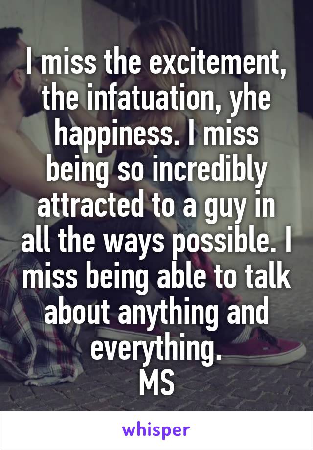 I miss the excitement, the infatuation, yhe happiness. I miss being so incredibly attracted to a guy in all the ways possible. I miss being able to talk about anything and everything.
MS