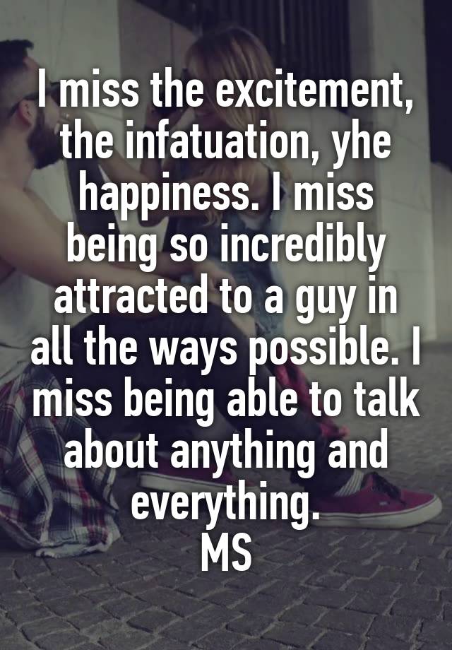 I miss the excitement, the infatuation, yhe happiness. I miss being so incredibly attracted to a guy in all the ways possible. I miss being able to talk about anything and everything.
MS